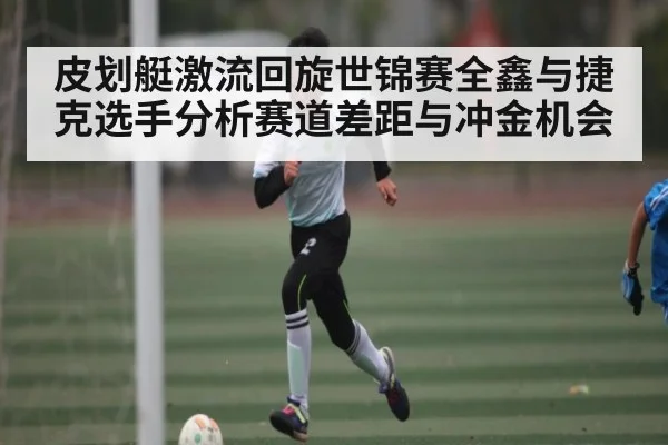 皮划艇激流回旋世锦赛全鑫与捷克选手分析赛道差距与冲金机会（kaiyun）
